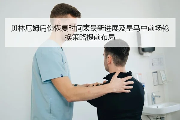 贝林厄姆肩伤恢复时间表最新进展及皇马中前场轮换策略提前布局