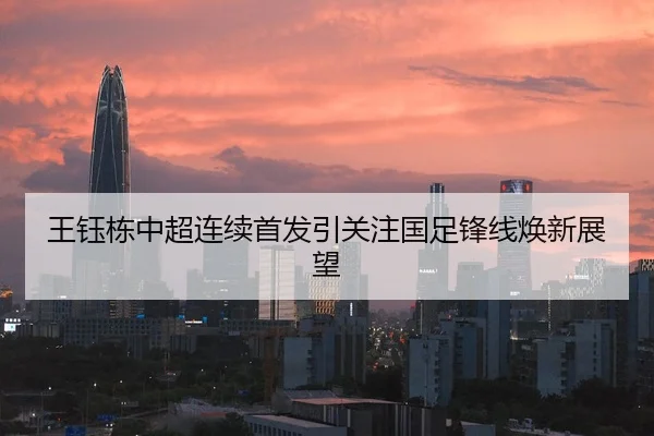 王钰栋中超连续首发引关注国足锋线焕新展望