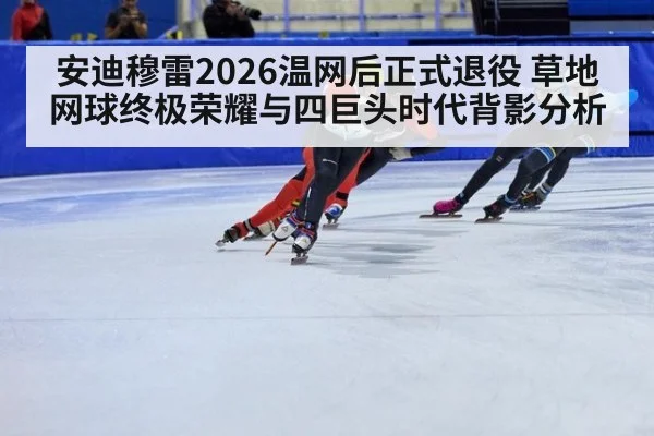 安迪穆雷2026温网后正式退役 草地网球终极荣耀与四巨头时代背影分析