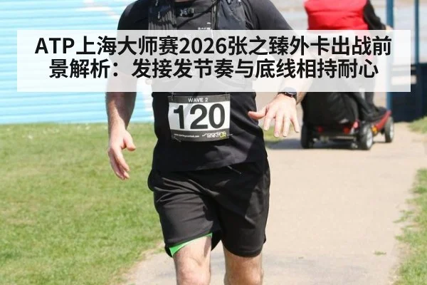 ATP上海大师赛2026张之臻外卡出战前景解析:发接发节奏与底线相持耐心