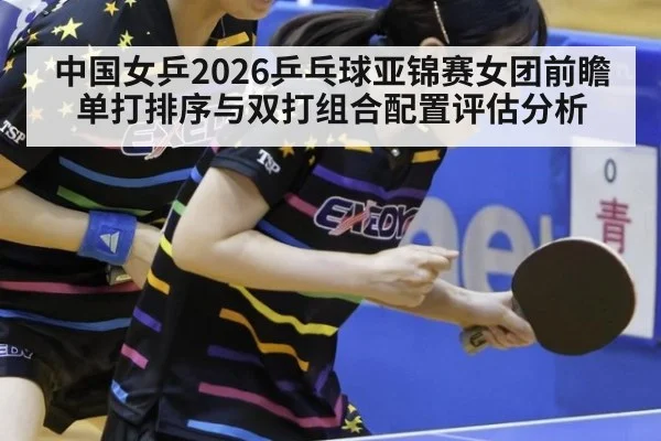 中国女乒2026乒乓球亚锦赛女团前瞻 单打排序与双打组合配置评估分析